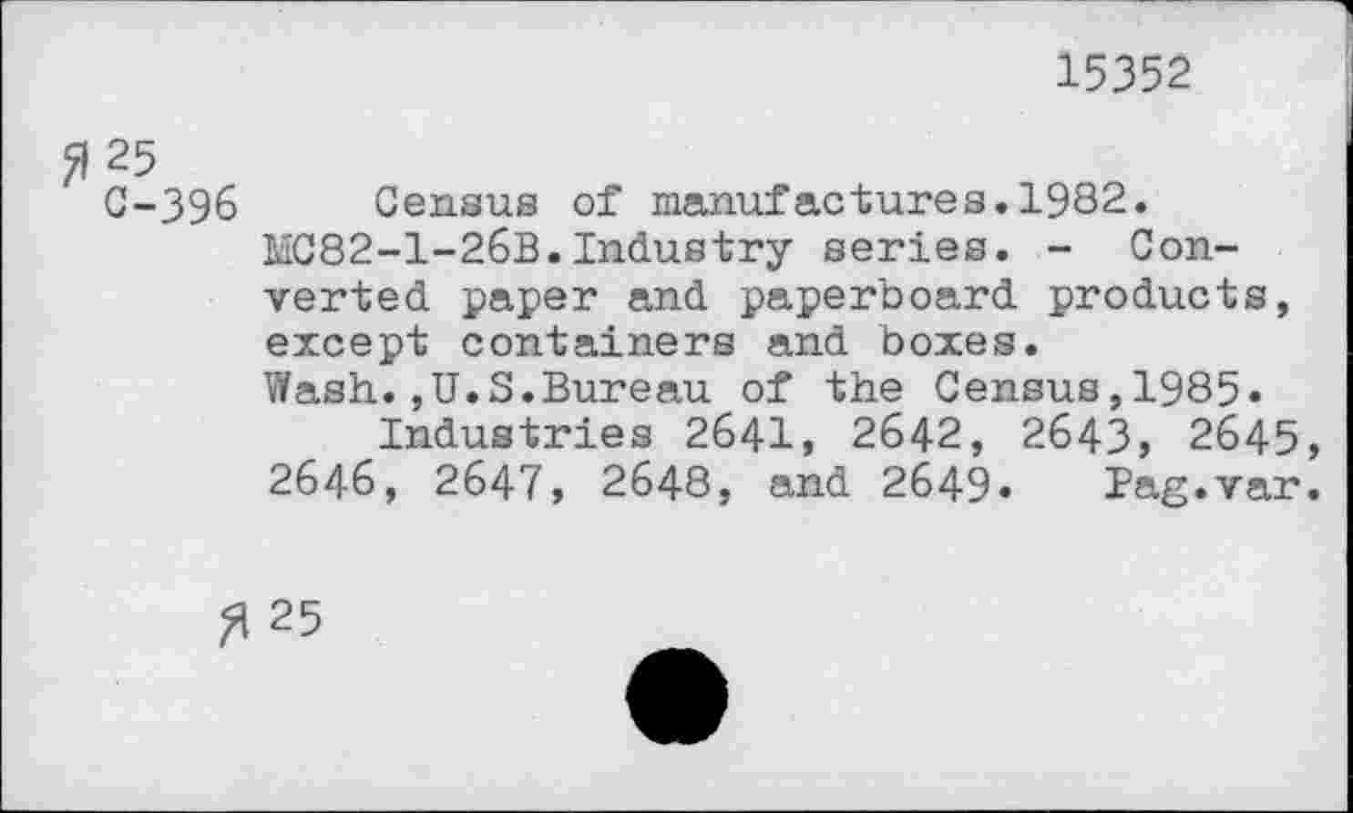 ﻿15352
C-396 Census of manufactures.1982.
MC82-1-26B.Industry series. - Converted paper and paperboard products, except containers and boxes.
Wash.,U.S.Bureau of the Census,1985»
Industries 2641, 2642, 2643, 2645, 2646, 2647, 2648, and 2649. Pag.var.
3 25